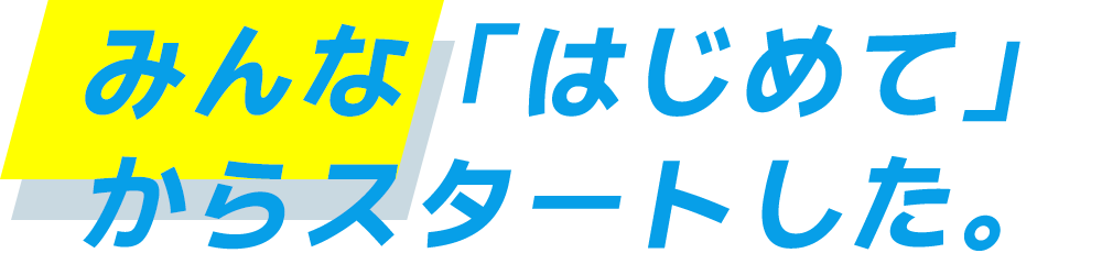 みんな「はじめて」からスタートした。